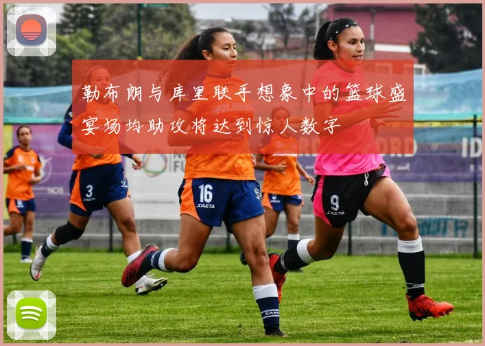 勒布朗与库里联手想象中的篮球盛宴场均助攻将达到惊人数字