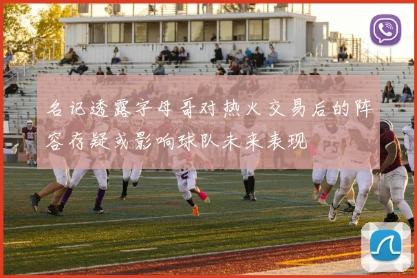 名记透露字母哥对热火交易后的阵容存疑或影响球队未来表现