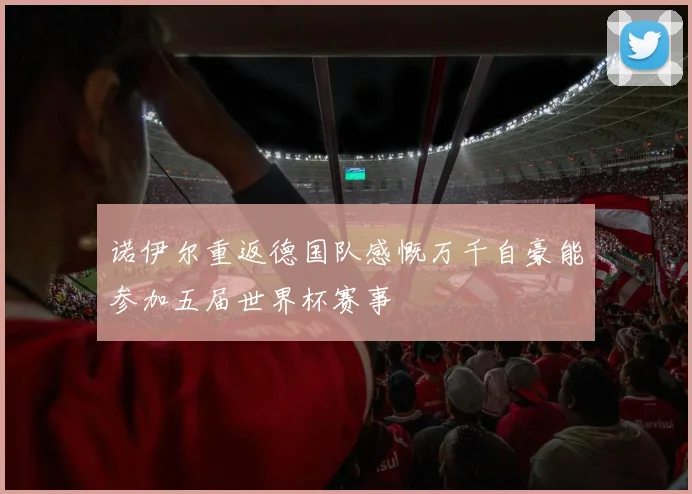 诺伊尔重返德国队感慨万千自豪能参加五届世界杯赛事