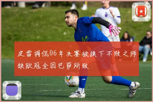 皮雷调侃06年决赛被换下不败之师缺欧冠全因巴萨所致