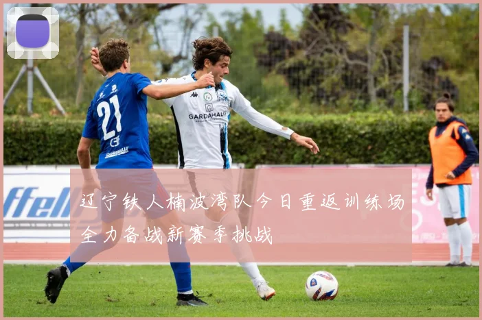 辽宁铁人楠波湾队今日重返训练场全力备战新赛季挑战