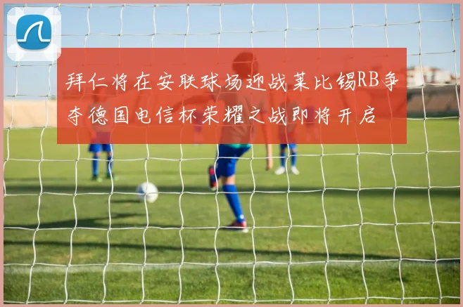 拜仁将在安联球场迎战莱比锡RB争夺德国电信杯荣耀之战即将开启