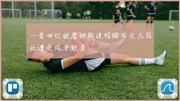 一哥回忆被詹姆斯追帽瞬间女儿因此遭受同学欺负