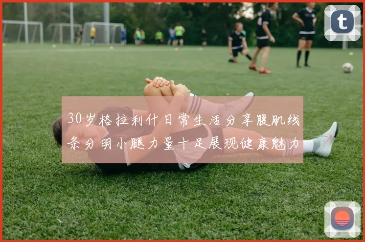 30岁格拉利什日常生活分享腹肌线条分明小腿力量十足展现健康魅力