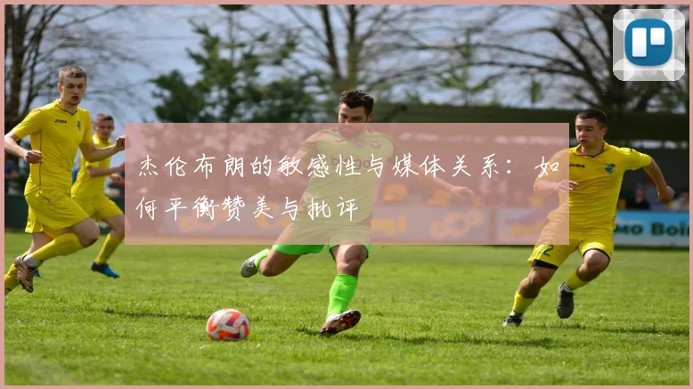 杰伦布朗的敏感性与媒体关系：如何平衡赞美与批评