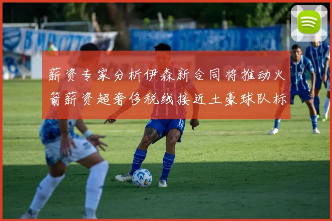 薪资专家分析伊森新合同将推动火箭薪资超奢侈税线接近土豪球队标准