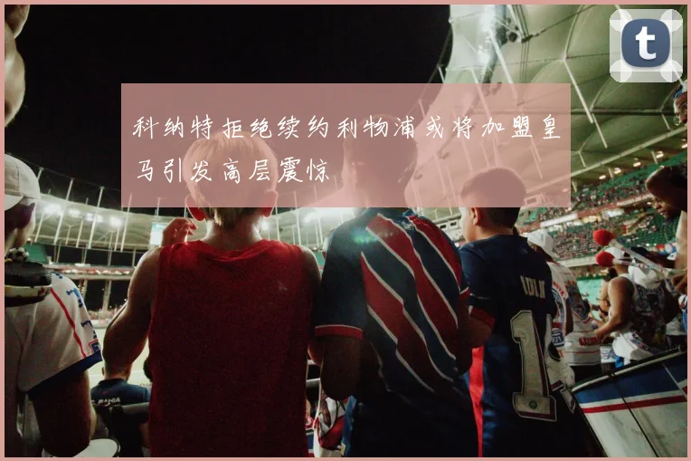 科纳特拒绝续约利物浦或将加盟皇马引发高层震惊