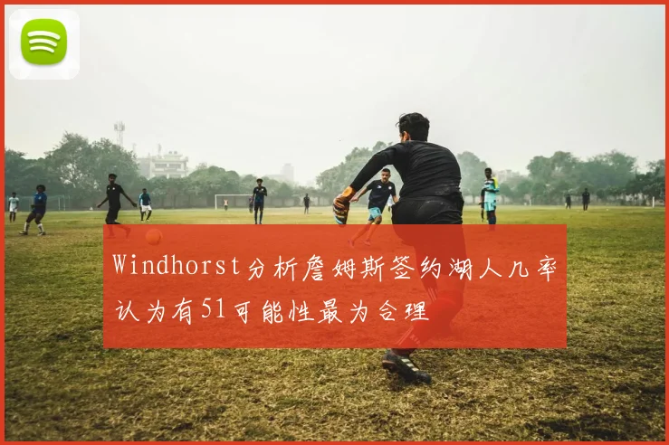 Windhorst分析詹姆斯签约湖人几率认为有51可能性最为合理