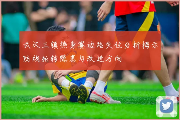 武汉三镇热身赛边路失位分析揭示防线轮转隐患与改进方向
