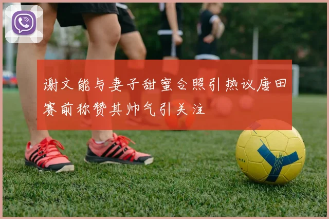 谢文能与妻子甜蜜合照引热议唐田赛前称赞其帅气引关注