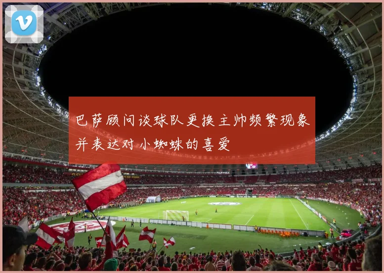巴萨顾问谈球队更换主帅频繁现象并表达对小蜘蛛的喜爱