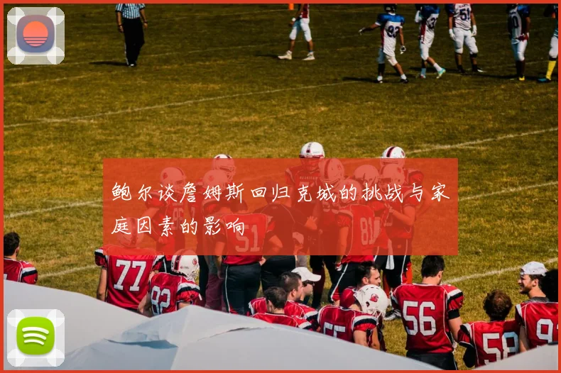 鲍尔谈詹姆斯回归克城的挑战与家庭因素的影响