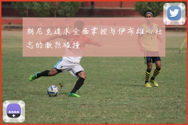 朗尼克追求全面掌控与伊布雄心壮志的激烈碰撞