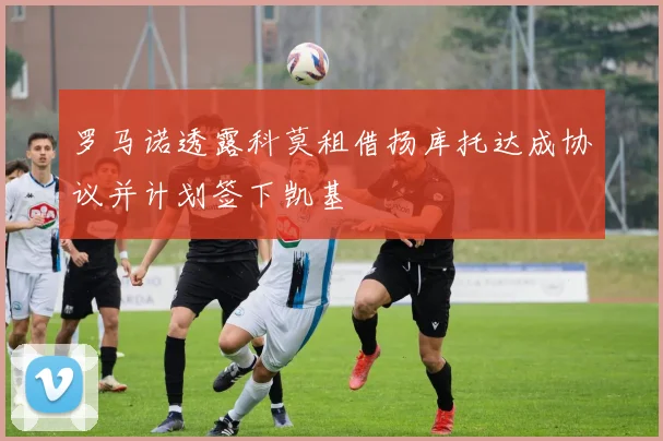 罗马诺透露科莫租借扬库托达成协议并计划签下凯基