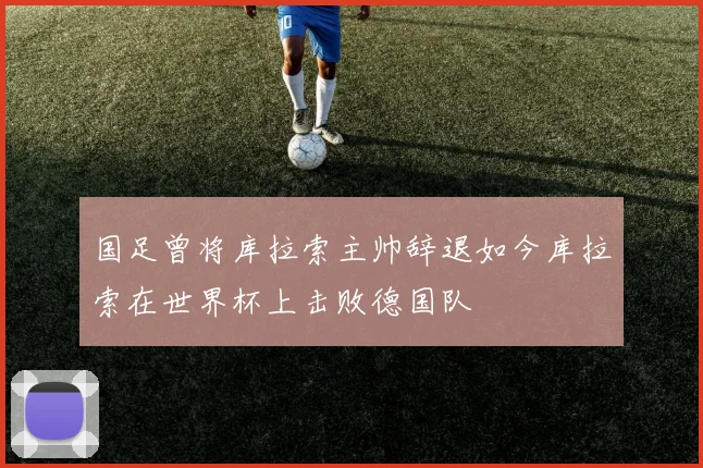 国足曾将库拉索主帅辞退如今库拉索在世界杯上击败德国队