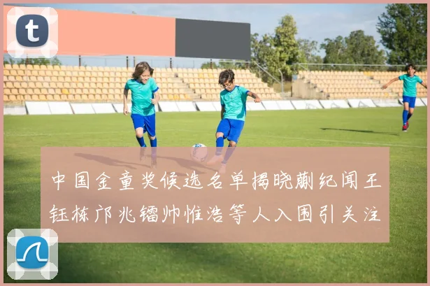 中国金童奖候选名单揭晓蒯纪闻王钰栋邝兆镭帅惟浩等人入围引关注