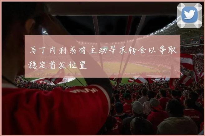 马丁内利或将主动寻求转会以争取稳定首发位置