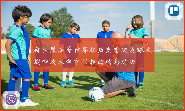 荷兰摩洛哥世界杯历史首次点球大战四次未命中门框的精彩对决