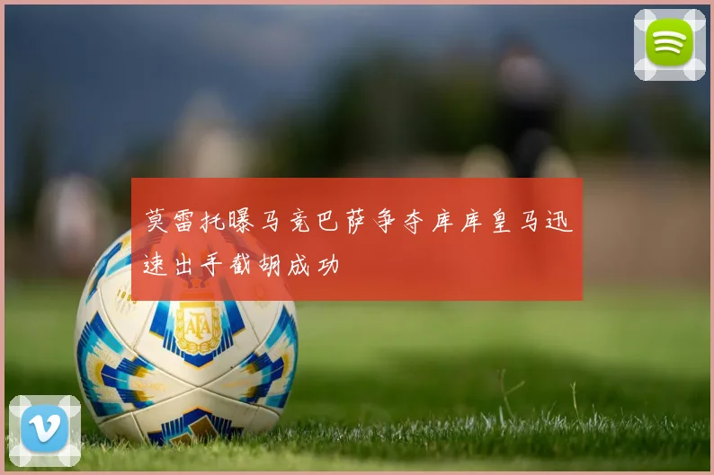 莫雷托曝马竞巴萨争夺库库皇马迅速出手截胡成功