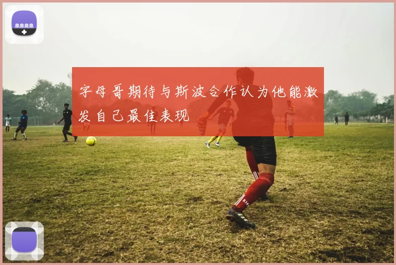 字母哥期待与斯波合作认为他能激发自己最佳表现