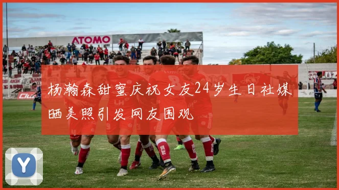 杨瀚森甜蜜庆祝女友24岁生日社媒晒美照引发网友围观